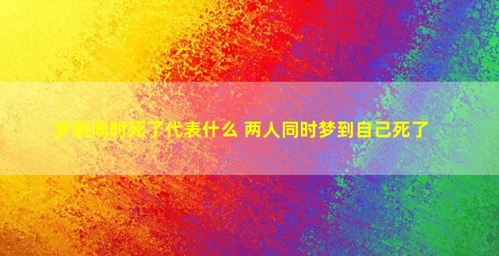 梦到同时死了代表什么 两人同时梦到自己死了